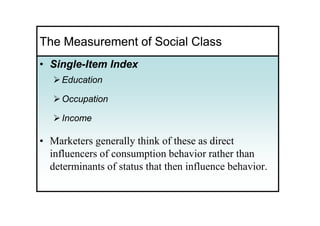 The Measurement of Social Class
• Single-Item Index
  Single-
     Education

     Occupation

     Income

• Marketers generally think of these as direct
  influencers of consumption behavior rather than
  determinants of status that then influence behavior.
 