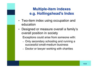 Multiple-item indexes
       e.g. Hollingshead's Index
• Two-item index using occupation and
  education
• Designed or measure overall a family’s
  overall position in society
  Exceptions could arise from someone with:
  – Only secondary schooling and running a
    successful small-medium business
  – Doctor or lawyer working with charities




                                              15-23
 