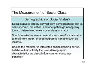 The Measurement of Social Class
          Demographics or Social Status?
Social status is largely derived from demographics; that is,
                                      demographics
one’s income, education, and occupation go a long way
toward determining one's social class or status.
Should marketers use an overall measure of social status
(a multi-item index) or a demographic variable such as
income?
Unless the marketer is interested social standing per se,
he/she will most likely focus on demographic
characteristics as direct influencers on consumer
behavior!
                                                            15-25
 