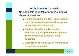 Which scale to use?
• No one scale is suitable for measuring all
  status dimensions
       Hollingshead’s multi-item index could be
       used for measuring personal status in a
       study of opinion leadership
       Studies of intellectually oriented
       activities, e.g. magazine subscription &
       TV viewing could consider using
       education
       Occupation could be used for studies on
       leisure-time pursuits

                                                  15-26
 