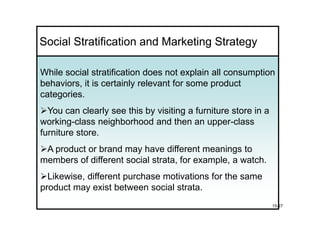 Social Stratification and Marketing Strategy

While social stratification does not explain all consumption
behaviors, it is certainly relevant for some product
categories.
  You can clearly see this by visiting a furniture store in a
working-class neighborhood and then an upper-class
furniture store.
 A product or brand may have different meanings to
members of different social strata, for example, a watch.
  Likewise, different purchase motivations for the same
product may exist between social strata.
                                                                15-27
 