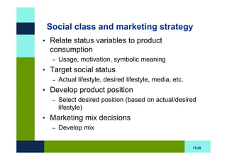 Social class and marketing strategy
• Relate status variables to product
  consumption
   –   Usage, motivation, symbolic meaning
• Target social status
   – Actual lifestyle, desired lifestyle, media, etc.

• Develop product position
  – Select desired position (based on actual/desired
    lifestyle)
• Marketing mix decisions
  – Develop mix


                                                        15-28
 