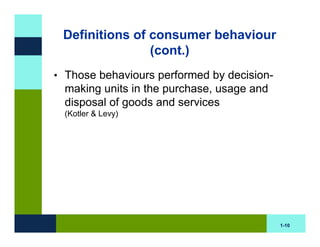 Definitions of consumer behaviour
                (cont.)
• Those behaviours performed by decision-
  making units in the purchase, usage and
  disposal of goods and services
  (Kotler & Levy)




                                            1-10
 