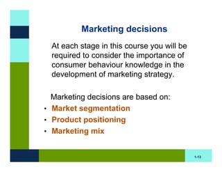 Marketing decisions
  At each stage in this course you will be
  required to consider the importance of
  consumer behaviour knowledge in the
  development of marketing strategy.

  Marketing decisions are based on:
• Market segmentation
• Product positioning
• Marketing mix


                                             1-13
 