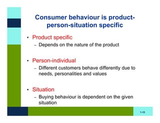 Consumer behaviour is product-
      person-situation specific
• Product specific
  – Depends on the nature of the product



• Person-individual
  – Different customers behave differently due to
    needs, personalities and values


• Situation
  – Buying behaviour is dependent on the given
     situation
                                                    1-15
 