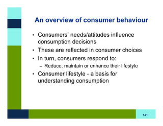 An overview of consumer behaviour

• Consumers’ needs/attitudes influence
  consumption decisions
• These are reflected in consumer choices
• In turn, consumers respond to:
  –   Reduce, maintain or enhance their lifestyle
• Consumer lifestyle - a basis for
  understanding consumption




                                                    1-21
 
