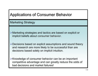 Applications of Consumer Behavior
Marketing Strategy


 Marketing strategies and tactics are based on explicit or
 implicit beliefs about consumer behavior.
                                 behavior

 Decisions based on explicit assumptions and sound theory
 and research are more likely to be successful than are
 decisions based solely on implicit intuition.

 Knowledge of consumer behavior can be an important
 competitive advantage and can greatly reduce the odds of
 bad decisions and market failures!
                                                             1-33
 