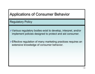 Applications of Consumer Behavior
Regulatory Policy


 Various regulatory bodies exist to develop, interpret, and/or
 implement policies designed to protect and aid consumer.

 Effective regulation of many marketing practices requires an
 extensive knowledge of consumer behavior.
                                   behavior




                                                                 1-34
 