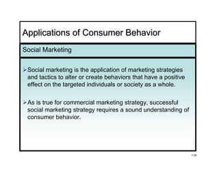 Applications of Consumer Behavior
Social Marketing


 Social marketing is the application of marketing strategies
 and tactics to alter or create behaviors that have a positive
 effect on the targeted individuals or society as a whole.

 As is true for commercial marketing strategy, successful
 social marketing strategy requires a sound understanding of
 consumer behavior.
             behavior




                                                                 1-35
 