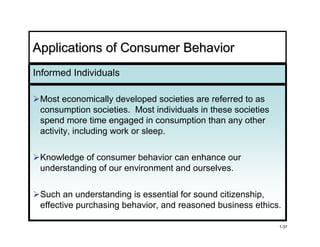 Applications of Consumer Behavior
Informed Individuals

 Most economically developed societies are referred to as
 consumption societies. Most individuals in these societies
 spend more time engaged in consumption than any other
 activity, including work or sleep.

 Knowledge of consumer behavior can enhance our
 understanding of our environment and ourselves.

 Such an understanding is essential for sound citizenship,
 effective purchasing behavior, and reasoned business ethics.

                                                              1-37
 