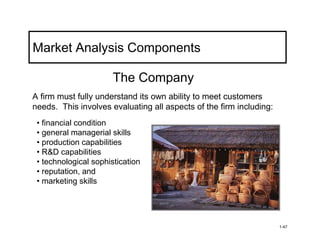 Market Analysis Components

                       The Company
A firm must fully understand its own ability to meet customers
needs. This involves evaluating all aspects of the firm including:
 • financial condition
 • general managerial skills
 • production capabilities
 • R&D capabilities
 • technological sophistication
 • reputation, and
 • marketing skills




                                                                     1-47
 