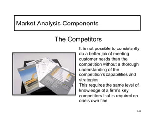 Market Analysis Components

            The Competitors
                   It is not possible to consistently
                   do a better job of meeting
                   customer needs than the
                   competition without a thorough
                   understanding of the
                   competition’s capabilities and
                   strategies.
                   This requires the same level of
                   knowledge of a firm’s key
                   competitors that is required on
                   one’s own firm.

                                                   1-48
 