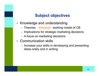 Subject objectives
• Knowledge and understanding
  – Theories               working model of CB
  – Implications for strategic marketing decisions
  – A focus on marketing decisions

• Communication skills
  – Increase your skills in developing and presenting
    ideas orally and in writing




                                                     1-5
 