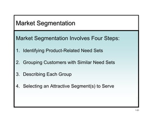 Market Segmentation

Market Segmentation Involves Four Steps:

1. Identifying Product-Related Need Sets

2. Grouping Customers with Similar Need Sets

3. Describing Each Group

4. Selecting an Attractive Segment(s) to Serve



                                                 1-51
 
