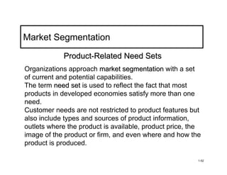 Market Segmentation
            Product-Related Need Sets
Organizations approach market segmentation with a set
of current and potential capabilities.
The term need set is used to reflect the fact that most
products in developed economies satisfy more than one
need.
Customer needs are not restricted to product features but
also include types and sources of product information,
outlets where the product is available, product price, the
image of the product or firm, and even where and how the
product is produced.

                                                         1-52
 