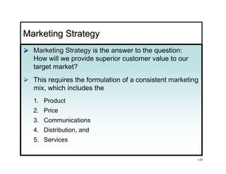 Marketing Strategy
  Marketing Strategy is the answer to the question:
  How will we provide superior customer value to our
  target market?
  This requires the formulation of a consistent marketing
  mix, which includes the
  mix
  1. Product
  2. Price
  3. Communications
  4. Distribution, and
     Distribution
  5. Services


                                                        1-57
 