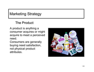 Marketing Strategy

    The Product
A product is anything a
consumer acquires or might
acquire to meet a perceived
need.
Consumers are generally
buying need satisfaction,
not physical product
attributes.



                              1-58
 