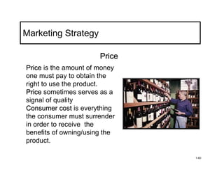 Marketing Strategy

                       Price
Price is the amount of money
one must pay to obtain the
right to use the product.
Price sometimes serves as a
signal of quality
Consumer cost is everything
the consumer must surrender
in order to receive the
benefits of owning/using the
product.

                               1-60
 