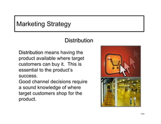 Marketing Strategy

                    Distribution

Distribution means having the
product available where target
customers can buy it. This is
essential to the product’s
success.
Good channel decisions require
a sound knowledge of where
target customers shop for the
product.

                                   1-61
 