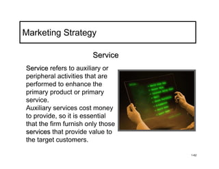 Marketing Strategy

                        Service
Service refers to auxiliary or
peripheral activities that are
performed to enhance the
primary product or primary
service.
Auxiliary services cost money
to provide, so it is essential
that the firm furnish only those
services that provide value to
the target customers.

                                   1-62
 