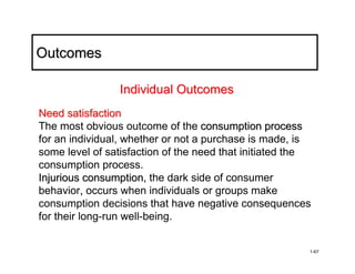 Outcomes

                Individual Outcomes
Need satisfaction
The most obvious outcome of the consumption process
for an individual, whether or not a purchase is made, is
some level of satisfaction of the need that initiated the
consumption process.
Injurious consumption, the dark side of consumer
behavior, occurs when individuals or groups make
consumption decisions that have negative consequences
for their long-run well-being.


                                                        1-67
 