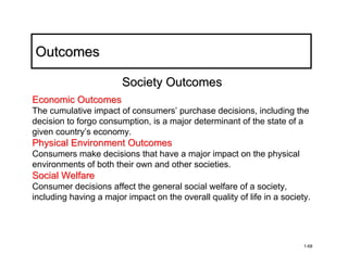 Outcomes

                        Society Outcomes
Economic Outcomes
The cumulative impact of consumers’ purchase decisions, including the
decision to forgo consumption, is a major determinant of the state of a
given country’s economy.
Physical Environment Outcomes
Consumers make decisions that have a major impact on the physical
environments of both their own and other societies.
Social Welfare
Consumer decisions affect the general social welfare of a society,
including having a major impact on the overall quality of life in a society.




                                                                          1-68
 