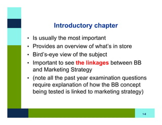 Introductory chapter
• Is usually the most important
• Provides an overview of what’s in store
• Bird’s-eye view of the subject
• Important to see the linkages between BB
  and Marketing Strategy
• (note all the past year examination questions
  require explanation of how the BB concept
  being tested is linked to marketing strategy)


                                             1-8
 