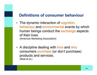 Definitions of consumer behaviour
• The dynamic interaction of cognition,
  behaviour and environmental events by which
  human beings conduct the exchange aspects
  of their lives
  (American Marketing Association)


• A discipline dealing with how and why
  consumers purchase (or don’t purchase)
  products and services.
  (Neal et al.)


                                           1-9
 