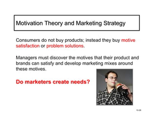 Motivation Theory and Marketing Strategy

Consumers do not buy products; instead they buy motive
satisfaction or problem solutions.
                        solutions

Managers must discover the motives that their product and
brands can satisfy and develop marketing mixes around
these motives.

Do marketers create needs?



                                                         10-26
 