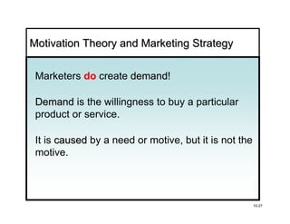Motivation Theory and Marketing Strategy

 Marketers do create demand!
                     demand

 Demand is the willingness to buy a particular
 product or service.

 It is caused by a need or motive, but it is not the
 motive.




                                                       10-27
 