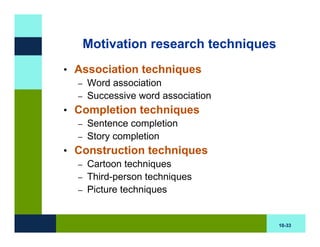 Motivation research techniques
• Association techniques
  – Word association
  – Successive word association
• Completion techniques
  – Sentence completion
  – Story completion
• Construction techniques
  – Cartoon techniques
  – Third-person techniques
  – Picture techniques



                                    10-33
 