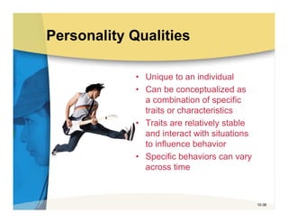Personality Qualities

             • Unique to an individual
             • Can be conceptualized as
               a combination of specific
               traits or characteristics
             • Traits are relatively stable
               and interact with situations
               to influence behavior
             • Specific behaviors can vary
               across time



                                              10-38
 