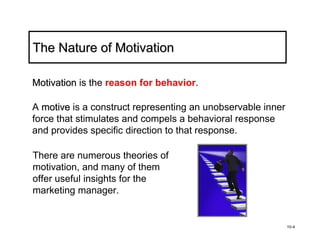 The Nature of Motivation

Motivation is the reason for behavior.

A motive is a construct representing an unobservable inner
force that stimulates and compels a behavioral response
and provides specific direction to that response.

There are numerous theories of
motivation, and many of them
offer useful insights for the
marketing manager.


                                                             10-4
 