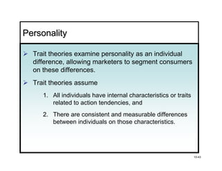 Personality

  Trait theories examine personality as an individual
  difference, allowing marketers to segment consumers
  on these differences.
  Trait theories assume
     1. All individuals have internal characteristics or traits
        related to action tendencies, and
     2. There are consistent and measurable differences
        between individuals on those characteristics.




                                                                  10-43
 