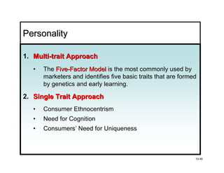 Personality

1. Multi-trait Approach
   •   The Five-Factor Model is the most commonly used by
       marketers and identifies five basic traits that are formed
       by genetics and early learning.

2. Single Trait Approach
   •   Consumer Ethnocentrism
   •   Need for Cognition
   •   Consumers’ Need for Uniqueness



                                                                10-46
 