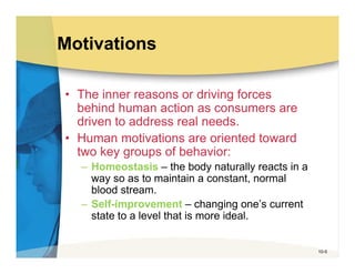 Motivations

• The inner reasons or driving forces
  behind human action as consumers are
  driven to address real needs.
• Human motivations are oriented toward
  two key groups of behavior:
  – Homeostasis – the body naturally reacts in a
    way so as to maintain a constant, normal
    blood stream.
  – Self-improvement – changing one’s current
    state to a level that is more ideal.


                                                   10-5
 