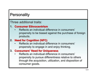 Personality
Three additional traits:
1. Consumer Ethnocentrism
   • Reflects an individual difference in consumers’
      propensity to be biased against the purchase of foreign
      products.
2. Need for Cognition (NFC)
   • Reflects an individual difference in consumers’
      propensity to engage in and enjoy thinking.
3. Consumers’ Need for Uniqueness
   • Reflects an individual difference in consumers’
      propensity to pursue differentness relative to others
      through the acquisition, utilization, and disposition of
      consumer goods.

                                                                 10-51
 