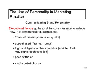 The Use of Personality in Marketing
Practice
             Communicating Brand Personality

Executional factors go beyond the core message to include
“how” it is communicated, such as the
   • “tone” of the ad (serious vs. quirky)

   • appeal used (fear vs. humor)
   • logo and typeface characteristics (scripted font
     may signal sophistication)
   • pace of the ad

   • media outlet chosen
                                                        10-61
 