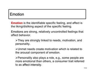 Emotion

Emotion is the identifiable specific feeling, and affect is
the liking/disliking aspect of the specific feeling.
Emotions are strong, relatively uncontrolled feelings that
affect behavior.
    They are strongly linked to needs, motivation, and
   personality.
     Unmet needs create motivation which is related to
   the arousal component of emotion.
     Personality also plays a role, e.g., some people are
   more emotional than others, a consumer trait referred
   to as affect intensity.
                intensity
                                                              10-62
 