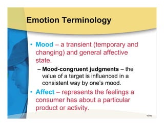 Emotion Terminology

• Mood – a transient (temporary and
  changing) and general affective
  state.
  – Mood-congruent judgments – the
    value of a target is influenced in a
    consistent way by one’s mood.
• Affect – represents the feelings a
  consumer has about a particular
  product or activity.
                                           10-65
 