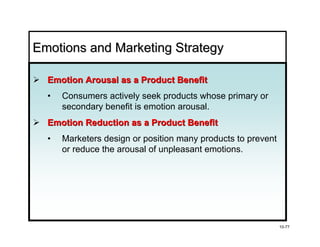 Emotions and Marketing Strategy

  Emotion Arousal as a Product Benefit
  •   Consumers actively seek products whose primary or
      secondary benefit is emotion arousal.
  Emotion Reduction as a Product Benefit
  •   Marketers design or position many products to prevent
      or reduce the arousal of unpleasant emotions.




                                                              10-77
 