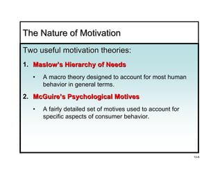 The Nature of Motivation
Two useful motivation theories:
                      theories
1. Maslow’s Hierarchy of Needs
  •   A macro theory designed to account for most human
      behavior in general terms.

2. McGuire’s Psychological Motives
  •   A fairly detailed set of motives used to account for
      specific aspects of consumer behavior.




                                                             10-8
 