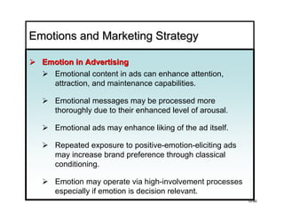 Emotions and Marketing Strategy

  Emotion in Advertising
    Emotional content in ads can enhance attention,
    attraction, and maintenance capabilities.

     Emotional messages may be processed more
     thoroughly due to their enhanced level of arousal.

     Emotional ads may enhance liking of the ad itself.

     Repeated exposure to positive-emotion-eliciting ads
     may increase brand preference through classical
     conditioning.

     Emotion may operate via high-involvement processes
     especially if emotion is decision relevant.
                                                           10-80
 