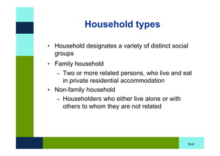Household types

• Household designates a variety of distinct social
  groups
• Family household
   – Two or more related persons, who live and eat
     in private residential accommodation
• Non-family household
   – Householders who either live alone or with
     others to whom they are not related




                                                  13-3
 