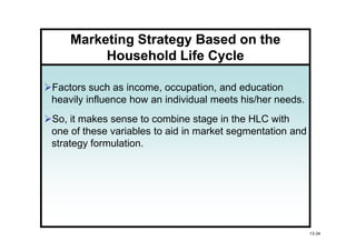 Marketing Strategy Based on the
         Household Life Cycle

Factors such as income, occupation, and education
heavily influence how an individual meets his/her needs.
So, it makes sense to combine stage in the HLC with
one of these variables to aid in market segmentation and
strategy formulation.




                                                           13-34
 