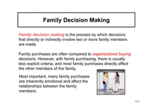 Family Decision Making

Family decision making is the process by which decisions
that directly or indirectly involve two or more family members
are made.

Family purchases are often compared to organizational buying
decisions. However, with family purchasing, there is usually
less explicit criteria, and most family purchases directly affect
the other members of the family.
Most important, many family purchases
are inherently emotional and affect the
relationships between the family
members.

                                                                    13-37
 