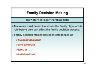 Family Decision Making
         The Nature of Family Purchase Roles

Marketers must determine who in the family plays which
role before they can affect the family decision process.
Family decision making has been categorized as
   husband-
   husband-dominant
   wife-
   wife-dominant
   joint,
   joint or
   individualized


                                                           13-40
 