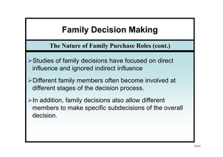 Family Decision Making
      The Nature of Family Purchase Roles (cont.)

Studies of family decisions have focused on direct
influence and ignored indirect influence
Different family members often become involved at
different stages of the decision process.
In addition, family decisions also allow different
members to make specific subdecisions of the overall
decision.



                                                       13-41
 