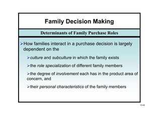 Family Decision Making
        Determinants of Family Purchase Roles

How families interact in a purchase decision is largely
dependent on the
   culture and subculture in which the family exists
   the role specialization of different family members
   the degree of involvement each has in the product area of
 concern, and
   their personal characteristics of the family members



                                                               13-42
 
