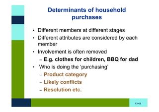 Determinants of household
             purchases

• Different members at different stages
• Different attributes are considered by each
  member
• Involvement is often removed
   – E.g. clothes for children, BBQ for dad
• Who is doing the ‘purchasing’
   – Product category
   – Likely conflicts
   – Resolution etc.


                                           13-43
 